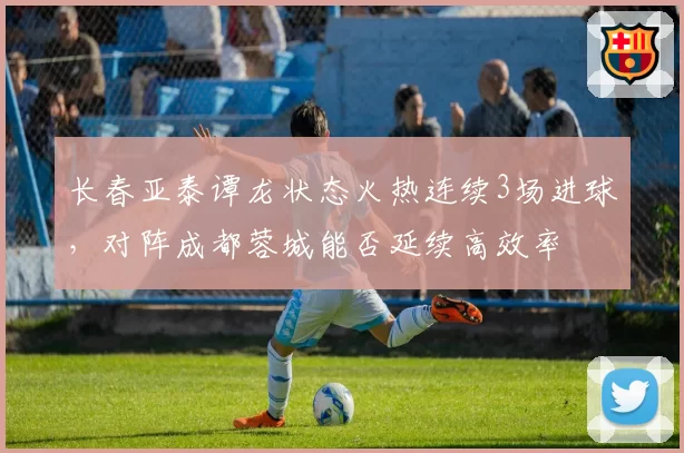 长春亚泰谭龙状态火热连续3场进球，对阵成都蓉城能否延续高效率