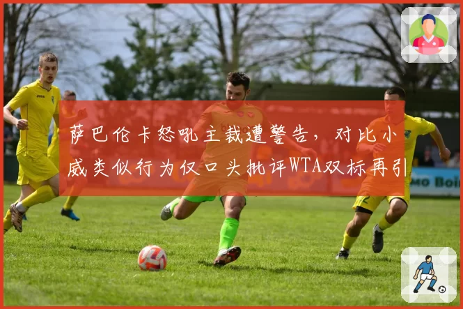 萨巴伦卡怒吼主裁遭警告，对比小威类似行为仅口头批评WTA双标再引众怒