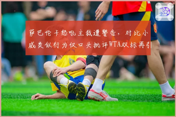萨巴伦卡怒吼主裁遭警告,对比小威类似行为仅口头批评WTA双标再引众怒