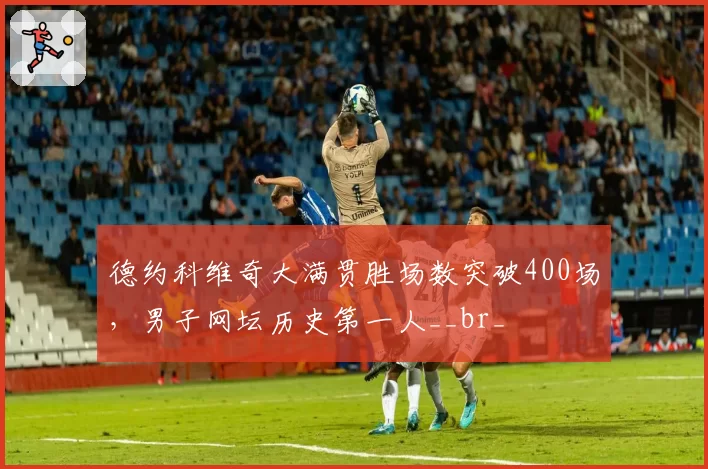 德约科维奇大满贯胜场数突破400场，男子网坛历史第一人__br_