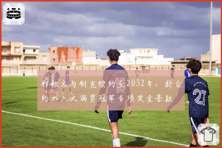 郑钦文与耐克续约至2032年，新合约加入大满贯冠军专项奖金条款