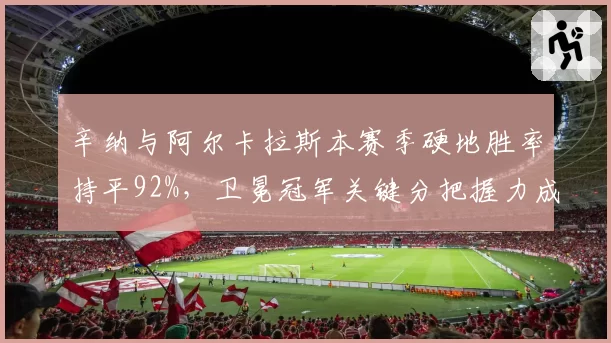 辛纳与阿尔卡拉斯本赛季硬地胜率持平92%，卫冕冠军关键分把握力成胜负手