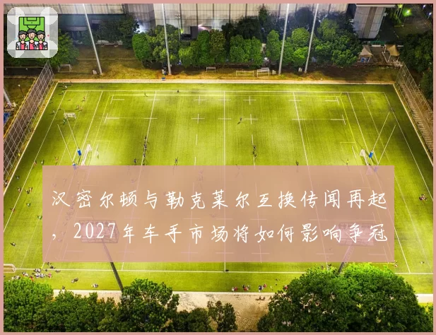 汉密尔顿与勒克莱尔互换传闻再起，2027年车手市场将如何影响争冠格局？