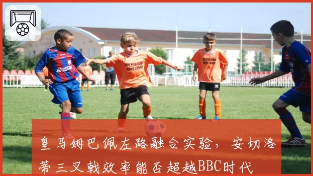 皇马姆巴佩左路融合实验，安切洛蒂三叉戟效率能否超越BBC时代