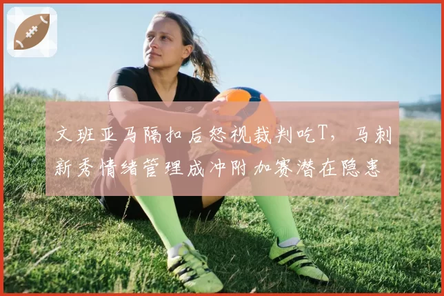 文班亚马隔扣后怒视裁判吃T，马刺新秀情绪管理成冲附加赛潜在隐患