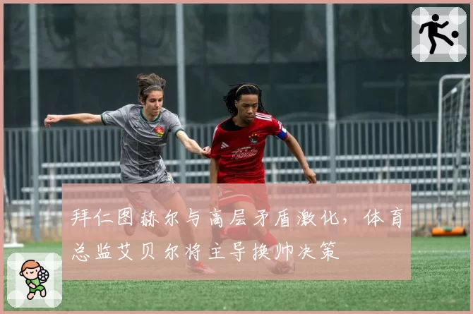 拜仁图赫尔与高层矛盾激化，体育总监艾贝尔将主导换帅决策
