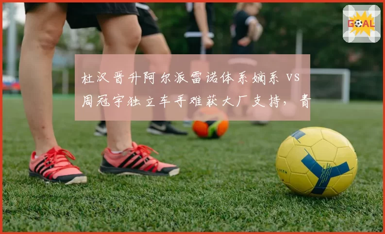 杜汉晋升阿尔派雷诺体系嫡系 vs 周冠宇独立车手难获大厂支持，青训体系与自由身博弈