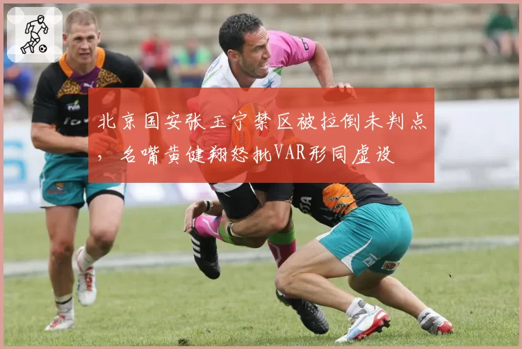 北京国安张玉宁禁区被拉倒未判点，名嘴黄健翔怒批VAR形同虚设