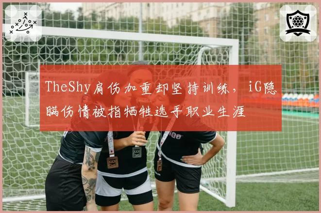 TheShy肩伤加重却坚持训练，iG隐瞒伤情被指牺牲选手职业生涯