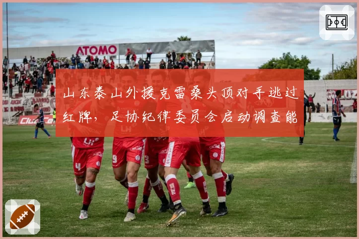 山东泰山外援克雷桑头顶对手逃过红牌，足协纪律委员会启动调查能否追加停赛？