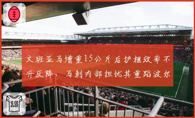 文班亚马增重15公斤后护框效率不升反降，马刺内部担忧其重蹈波尔津吉斯覆辙__br_