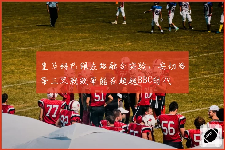皇马姆巴佩左路融合实验，安切洛蒂三叉戟效率能否超越BBC时代