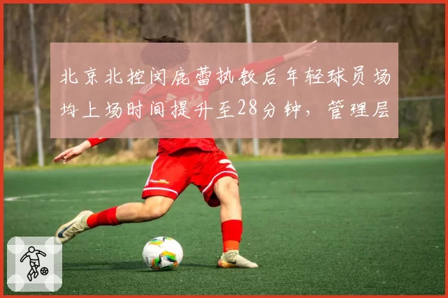 北京北控闵鹿蕾执教后年轻球员场均上场时间提升至28分钟，管理层培养投入数据