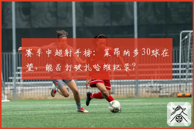 赛季中超射手榜：莱昂纳多30球在望，能否打破扎哈维纪录？