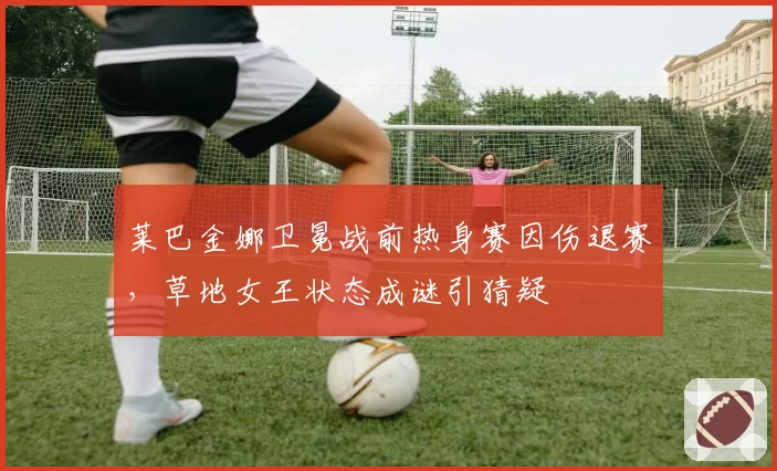 莱巴金娜卫冕战前热身赛因伤退赛，草地女王状态成谜引猜疑