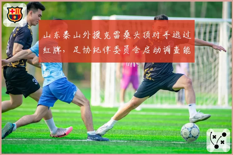 山东泰山外援克雷桑头顶对手逃过红牌，足协纪律委员会启动调查能否追加停赛？