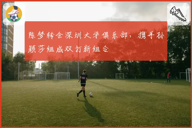 陈梦转会深圳大学俱乐部，携手孙颖莎组成双打新组合