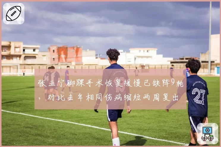 张玉宁脚踝手术恢复缓慢已缺阵9轮，对比去年相同伤病缩短两周复出