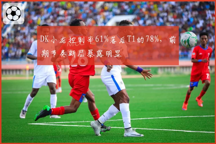 DK小龙控制率61%落后T1的78%，前期节奏断层暴露明显