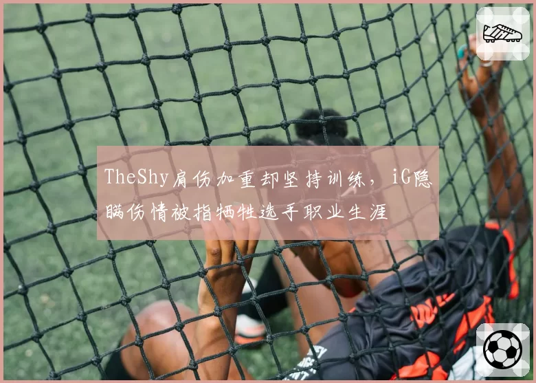 TheShy肩伤加重却坚持训练，iG隐瞒伤情被指牺牲选手职业生涯
