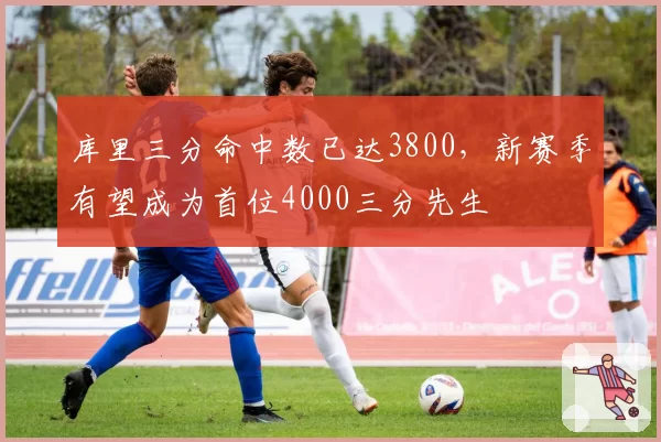 库里三分命中数已达3800，新赛季有望成为首位4000三分先生
