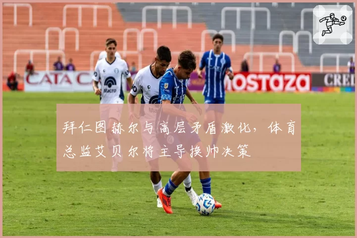拜仁图赫尔与高层矛盾激化，体育总监艾贝尔将主导换帅决策