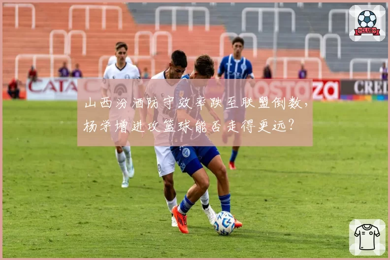 山西汾酒防守效率跌至联盟倒数，杨学增进攻篮球能否走得更远？