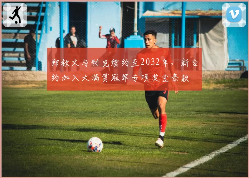 郑钦文与耐克续约至2032年，新合约加入大满贯冠军专项奖金条款