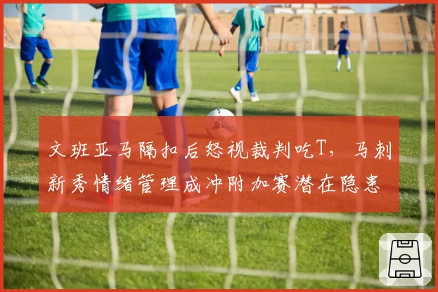 文班亚马隔扣后怒视裁判吃T，马刺新秀情绪管理成冲附加赛潜在隐患