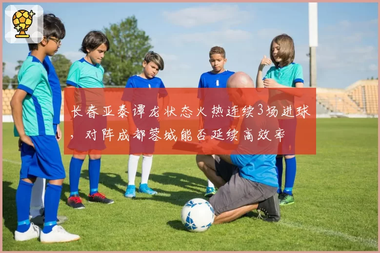 长春亚泰谭龙状态火热连续3场进球，对阵成都蓉城能否延续高效率