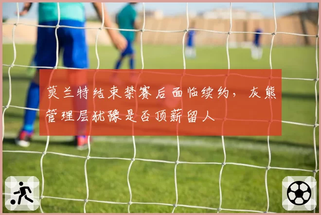 莫兰特结束禁赛后面临续约，灰熊管理层犹豫是否顶薪留人