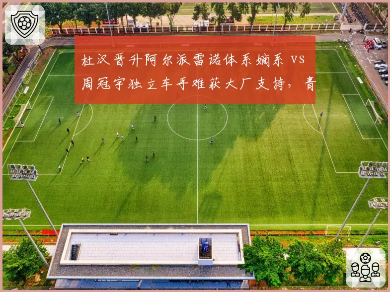 杜汉晋升阿尔派雷诺体系嫡系 vs 周冠宇独立车手难获大厂支持，青训体系与自由身博弈