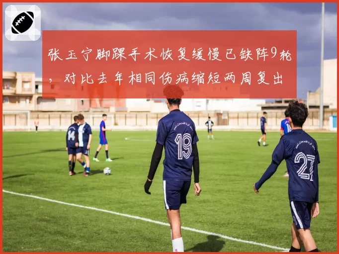 张玉宁脚踝手术恢复缓慢已缺阵9轮，对比去年相同伤病缩短两周复出
