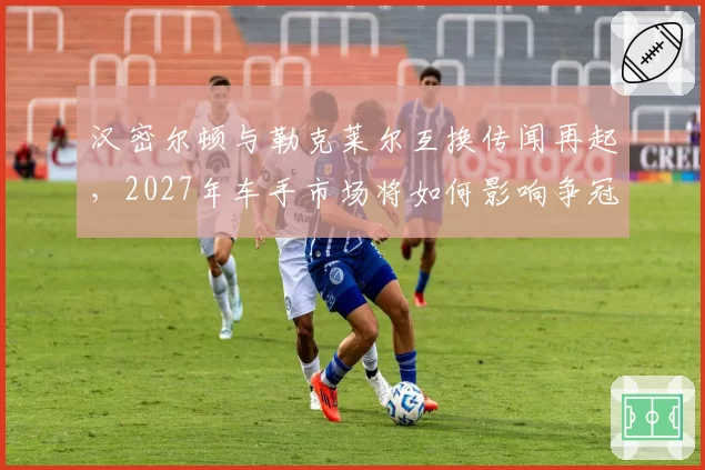 汉密尔顿与勒克莱尔互换传闻再起，2027年车手市场将如何影响争冠格局？