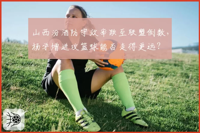 山西汾酒防守效率跌至联盟倒数，杨学增进攻篮球能否走得更远？