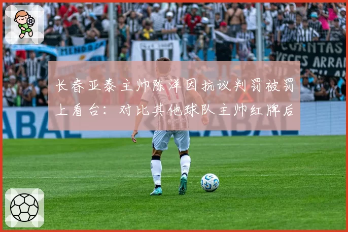 长春亚泰主帅陈洋因抗议判罚被罚上看台：对比其他球队主帅红牌后战绩变化