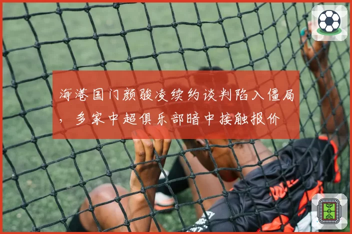 海港国门颜骏凌续约谈判陷入僵局，多家中超俱乐部暗中接触报价